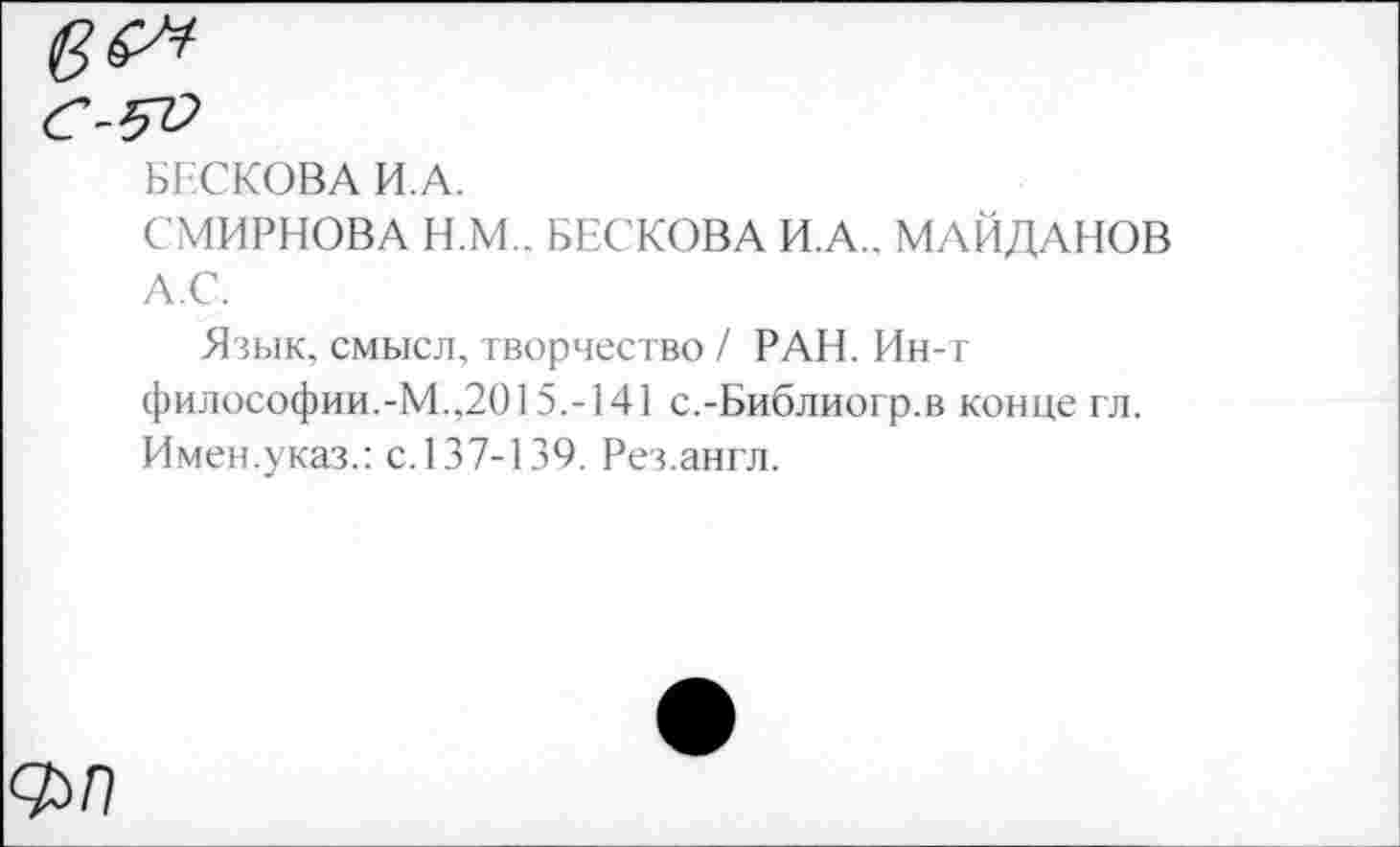 ﻿БЕСКОВА И.А.
СМИРНОВА Н.М.. БЕСКОВА И.А.. МАЙДАНОВ А.С.
Язык, смысл, творчество / РАН. Ин-т философии.-М.,2015.-141 с.-Библиогр.в конце гл. Имен.указ.: с. 137-139. Рез.англ.